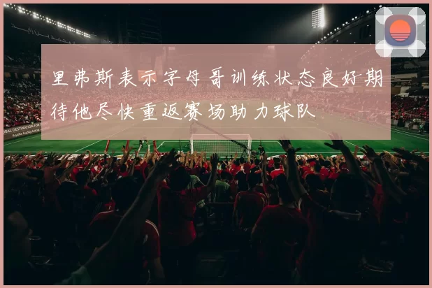 里弗斯表示字母哥训练状态良好期待他尽快重返赛场助力球队