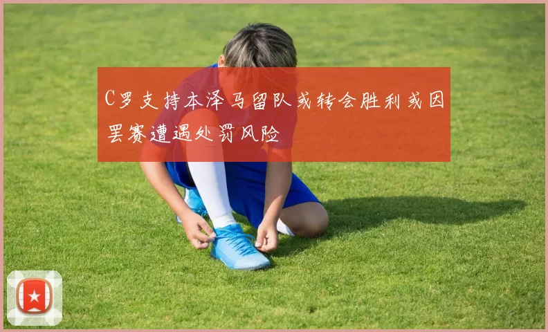 C罗支持本泽马留队或转会胜利或因罢赛遭遇处罚风险