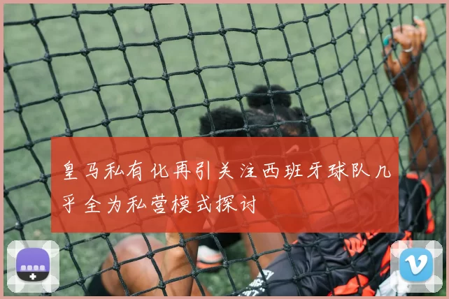 皇马私有化再引关注西班牙球队几乎全为私营模式探讨