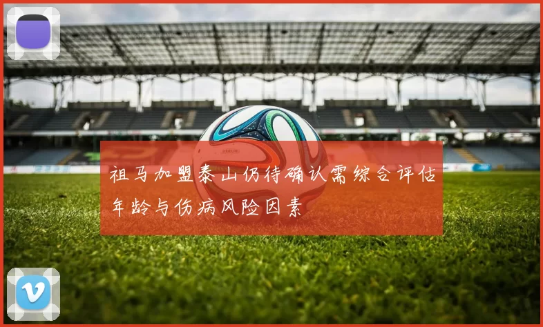 祖马加盟泰山仍待确认需综合评估年龄与伤病风险因素