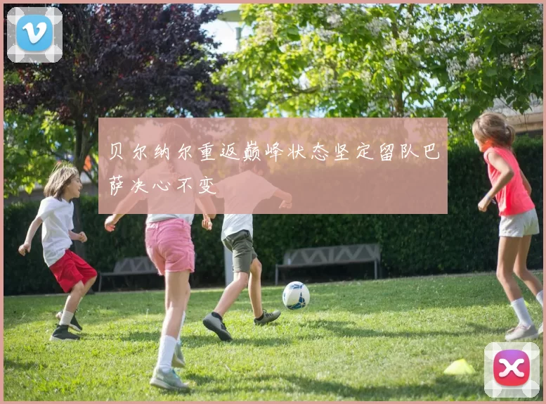 贝尔纳尔重返巅峰状态坚定留队巴萨决心不变