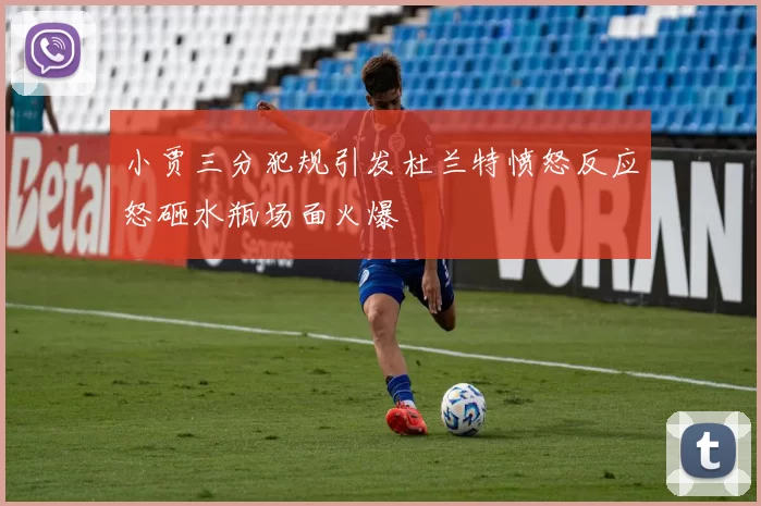小贾三分犯规引发杜兰特愤怒反应怒砸水瓶场面火爆