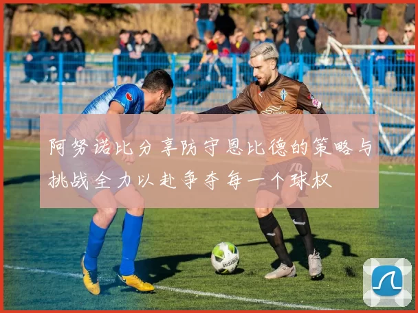 阿努诺比分享防守恩比德的策略与挑战全力以赴争夺每一个球权