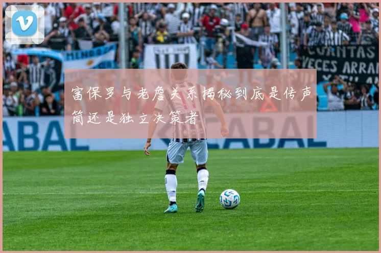 富保罗与老詹关系揭秘到底是传声筒还是独立决策者